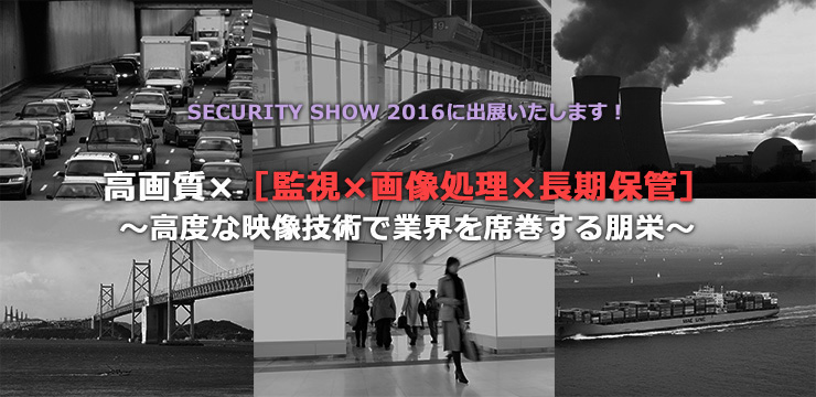 SECURITY SHOW 2016に出展いたします！ 高画質 x［監視 x 画像処理 x 長期保管］ 〜高度な映像技術で業界を席巻する朋栄〜