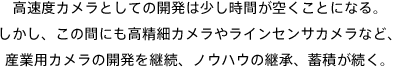 高速度カメラとしての開発は少し時間が空くことになる。しかし、この間にも高精細カメラやラインセンサカメラなど、産業用カメラの開発を継続、ノウハウの継承、蓄積が続く。